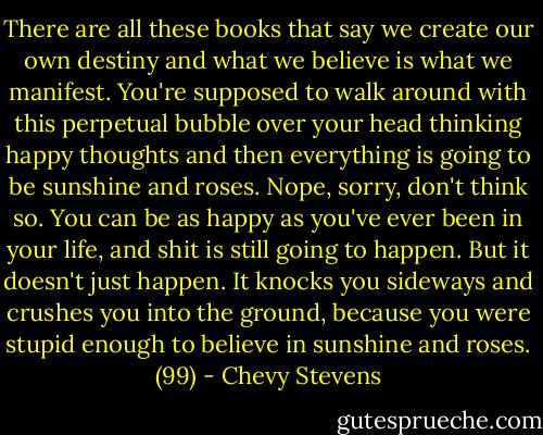 There are all these books that say we create our own destiny and what we believe is what we manifest. You're supposed to walk around with this perpetual bubble over your head thinking happy thoughts and then everything is going to be sunshine and roses. Nope, sorry, don't think so. You can be as happy as you've ever been in your life, and shit is still going to happen. But it doesn't just happen. It knocks you sideways and crushes you into the ground, because you were stupid enough to believe in sunshine and roses. (99) - Chevy Stevens