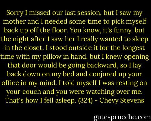 Sorry I missed our last session, but I saw my mother and I needed some time to pick myself back up off the floor. You know, it's funny, but the night after I saw her I really wanted to sleep in the closet. I stood outside it for the longest time with my pillow in hand, but I knew opening that door would be going backward, so I lay back down on my bed and conjured up your office in my mind. I told myself I was resting on your couch and you were watching over me. That's how I fell asleep. (324) - Chevy Stevens
