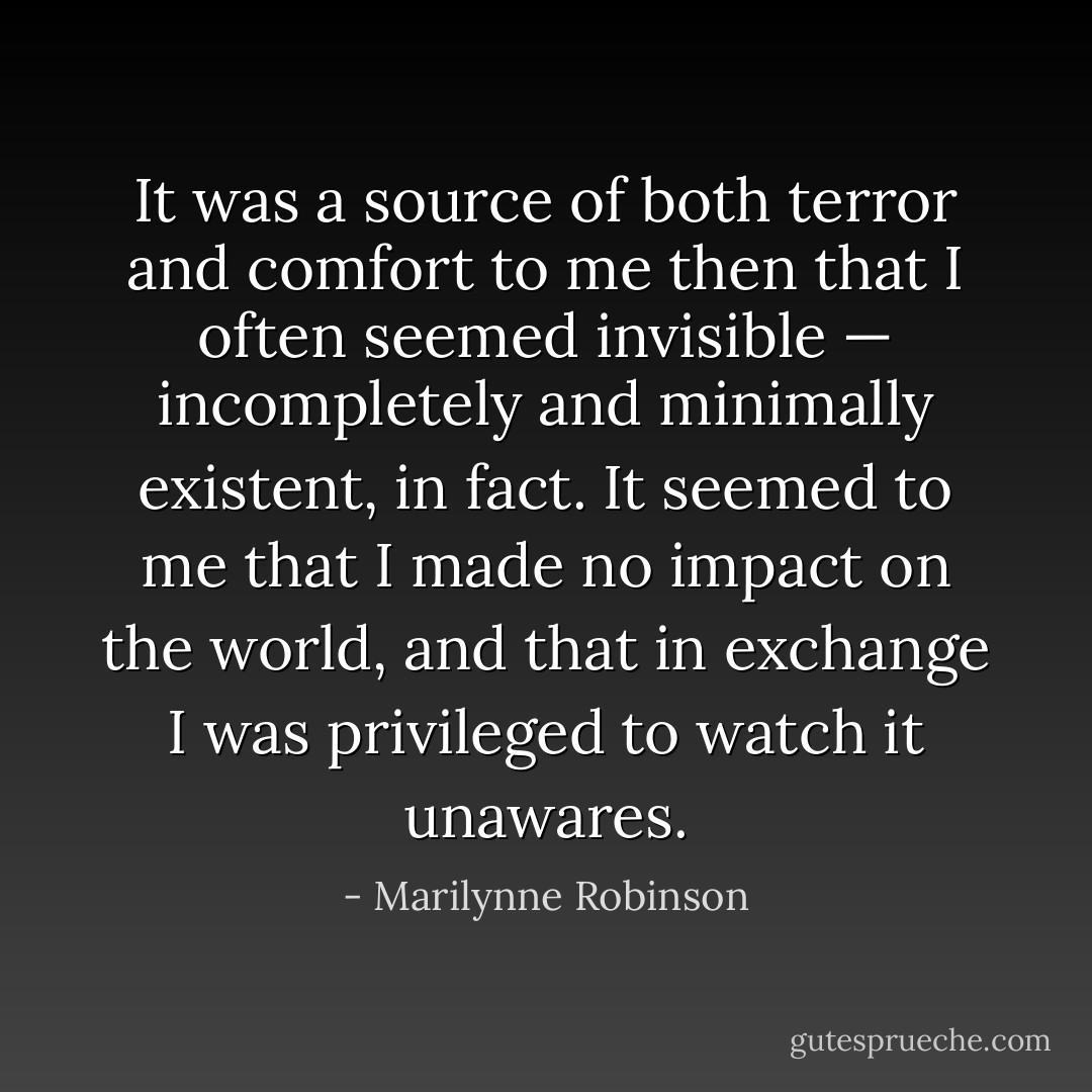 It was a source of both terror and comfort to me then that I often seemed invisible — incompletely and minimally existent, in fact. It seemed to me that I made no impact on the world, and that in exchange I was privileged to watch it unawares. - Marilynne Robinson