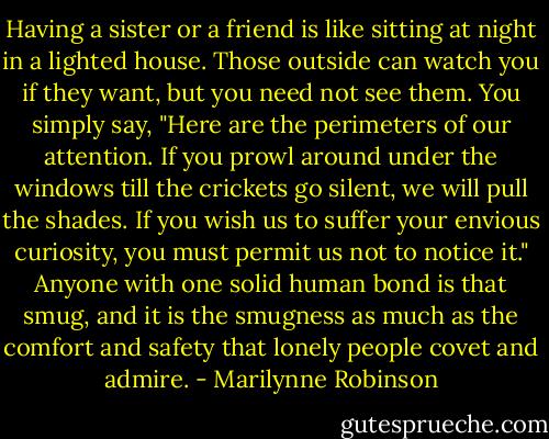 Having a sister or a friend is like sitting at night in a lighted house. Those outside can watch you if they want, but you need not see them. You simply say, "Here are the perimeters of our attention. If you prowl around under the windows till the crickets go silent, we will pull the shades. If you wish us to suffer your envious curiosity, you must permit us not to notice it." Anyone with one solid human bond is that smug, and it is the smugness as much as the comfort and safety that lonely people covet and admire. - Marilynne Robinson