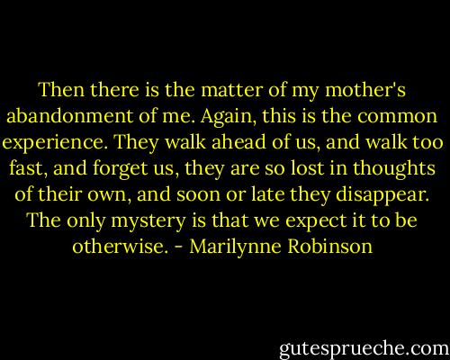 Then there is the matter of my mother's abandonment of me. Again, this is the common experience. They walk ahead of us, and walk too fast, and forget us, they are so lost in thoughts of their own, and soon or late they disappear. The only mystery is that we expect it to be otherwise. - Marilynne Robinson