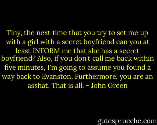 Tiny, the next time that you try to set me up with a girl with a secret boyfriend can you at least INFORM me that she has a secret boyfriend? Also, if you don't call me back within five minutes, I'm going to assume you found a way back to Evanston. Furthermore, you are an asshat. That is all. - John Green