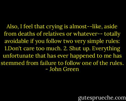 Also, I feel that crying is almost--like, aside from deaths of relatives or whatever-- totally avoidable if you follow two very simple rules: 1.Don't care too much. 2. Shut up. Everything unfortunate that has ever happened to me has stemmed from failure to follow one of the rules. - John Green