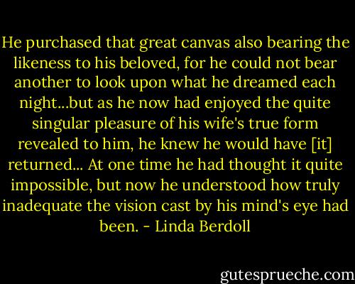 He purchased that great canvas also bearing the likeness to his beloved, for he could not bear another to look upon what he dreamed each night...but as he now had enjoyed the quite singular pleasure of his wife's true form revealed to him, he knew he would have [it] returned... At one time he had thought it quite impossible, but now he understood how truly inadequate the vision cast by his mind's eye had been. - Linda Berdoll