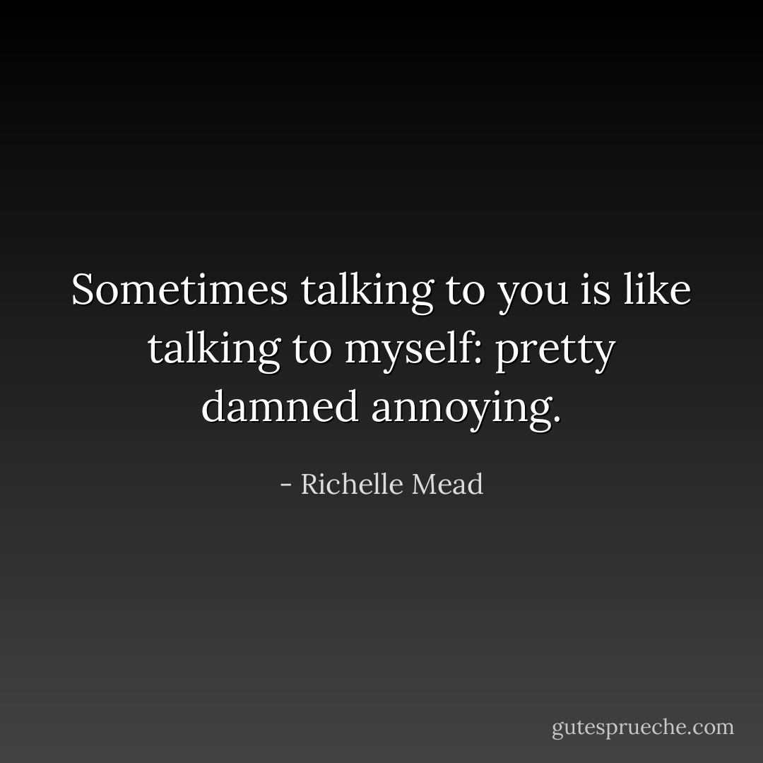 Sometimes talking to you is like talking to myself: pretty damned annoying. - Richelle Mead