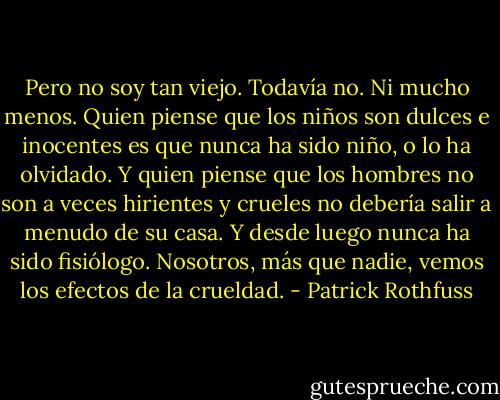 Pero no soy tan viejo. Todavía no. Ni mucho menos. Quien piense que los niños son dulces e inocentes es que nunca ha sido niño, o lo ha olvidado. Y quien piense que los hombres no son a veces hirientes y crueles no debería salir a menudo de su casa. Y desde luego nunca ha sido fisiólogo. Nosotros, más que nadie, vemos los efectos de la crueldad. - Patrick Rothfuss