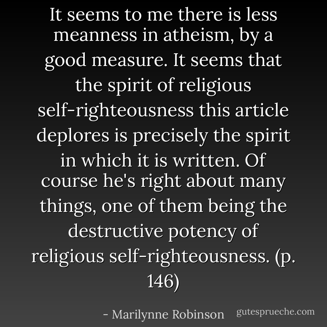 It seems to me there is less meanness in atheism, by a good measure. It seems that the spirit of religious self-righteousness this article deplores is precisely the spirit in which it is written. Of course he's right about many things, one of them being the destructive potency of religious self-righteousness. (p. 146) - Marilynne Robinson
