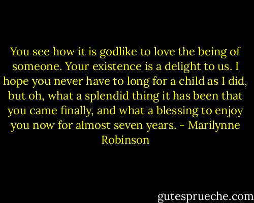 You see how it is godlike to love the being of someone. Your existence is a delight to us. I hope you never have to long for a child as I did, but oh, what a splendid thing it has been that you came finally, and what a blessing to enjoy you now for almost seven years. - Marilynne Robinson