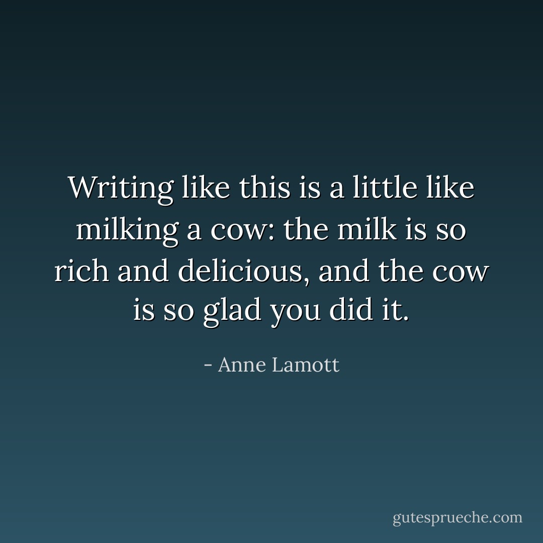 Writing like this is a little like milking a cow: the milk is so rich and delicious, and the cow is so glad you did it. - Anne Lamott