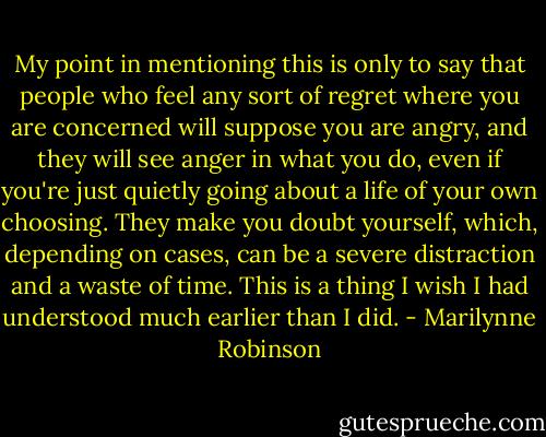 My point in mentioning this is only to say that people who feel any sort of regret where you are concerned will suppose you are angry, and they will see anger in what you do, even if you're just quietly going about a life of your own choosing. They make you doubt yourself, which, depending on cases, can be a severe distraction and a waste of time. This is a thing I wish I had understood much earlier than I did. - Marilynne Robinson