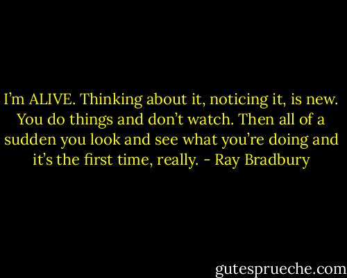 I’m ALIVE. Thinking about it, noticing it, is new. You do things and don’t watch. Then all of a sudden you look and see what you’re doing and it’s the first time, really. - Ray Bradbury