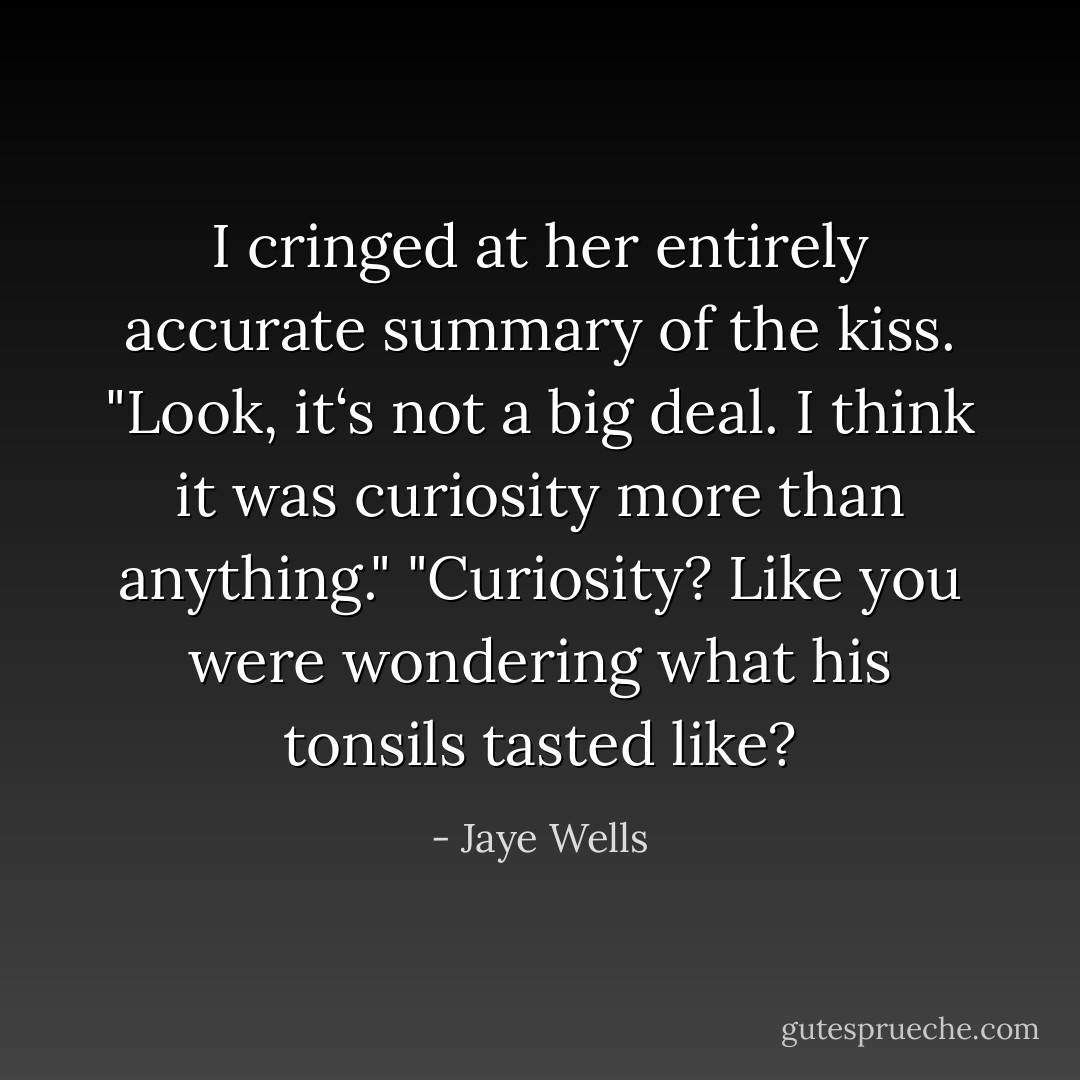 I cringed at her entirely accurate summary of the kiss. "Look, it‘s not a big deal. I think it was curiosity more than anything."<br />"Curiosity? Like you were wondering what his tonsils tasted like? - Jaye Wells