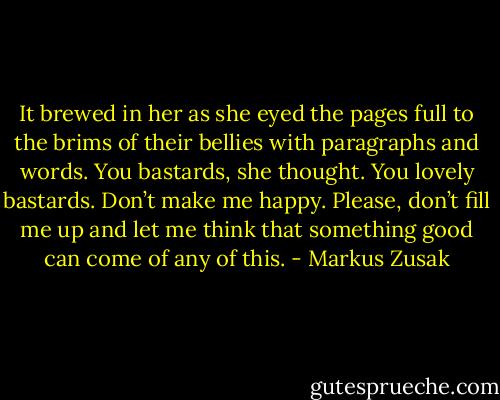 It brewed in her as she eyed the pages full to the brims of their bellies with paragraphs and words.<br />You bastards, she thought.<br />You lovely bastards.<br />Don’t make me happy. Please, don’t fill me up and let me think that something good can come of any of this. - Markus Zusak