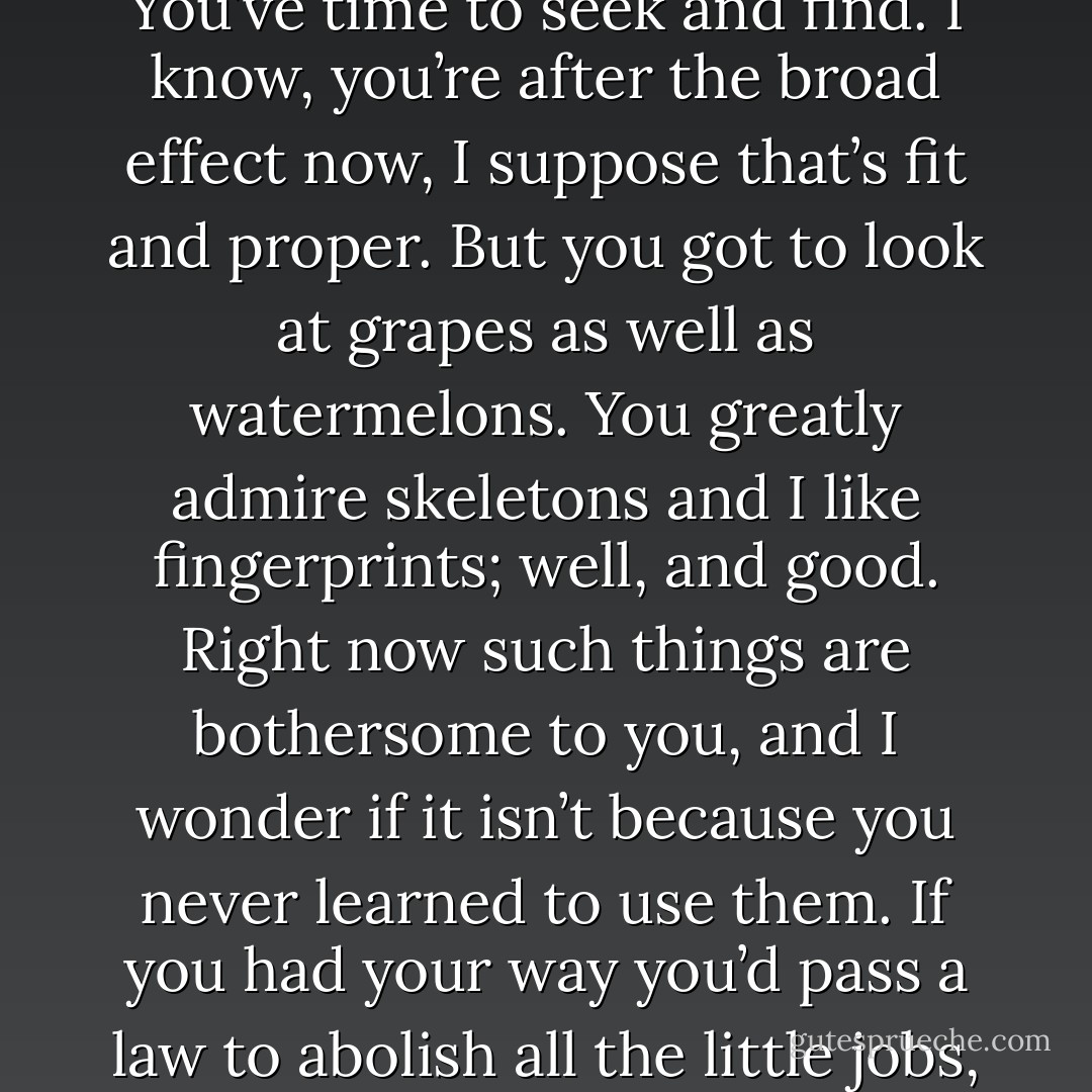 You’ll find out it’s little savors and little things that count more than big ones. A walk on a spring morning is better than an eighty-mile ride in a hopped-up car, you know why? Because it’s full of flavors, full of a lot of things growing. You’ve time to seek and find. I know, you’re after the broad effect now, I suppose that’s fit and proper. But you got to look at grapes as well as watermelons. You greatly admire skeletons and I like fingerprints; well, and good. Right now such things are bothersome to you, and I wonder if it isn’t because you never learned to use them. If you had your way you’d pass a law to abolish all the little jobs, the little things. But then you’d leave yourselves nothing to do between the big jobs and you’d have a devil of a time thinking up things? Cutting grass and pulling weeds can be a way of life. - Ray Bradbury