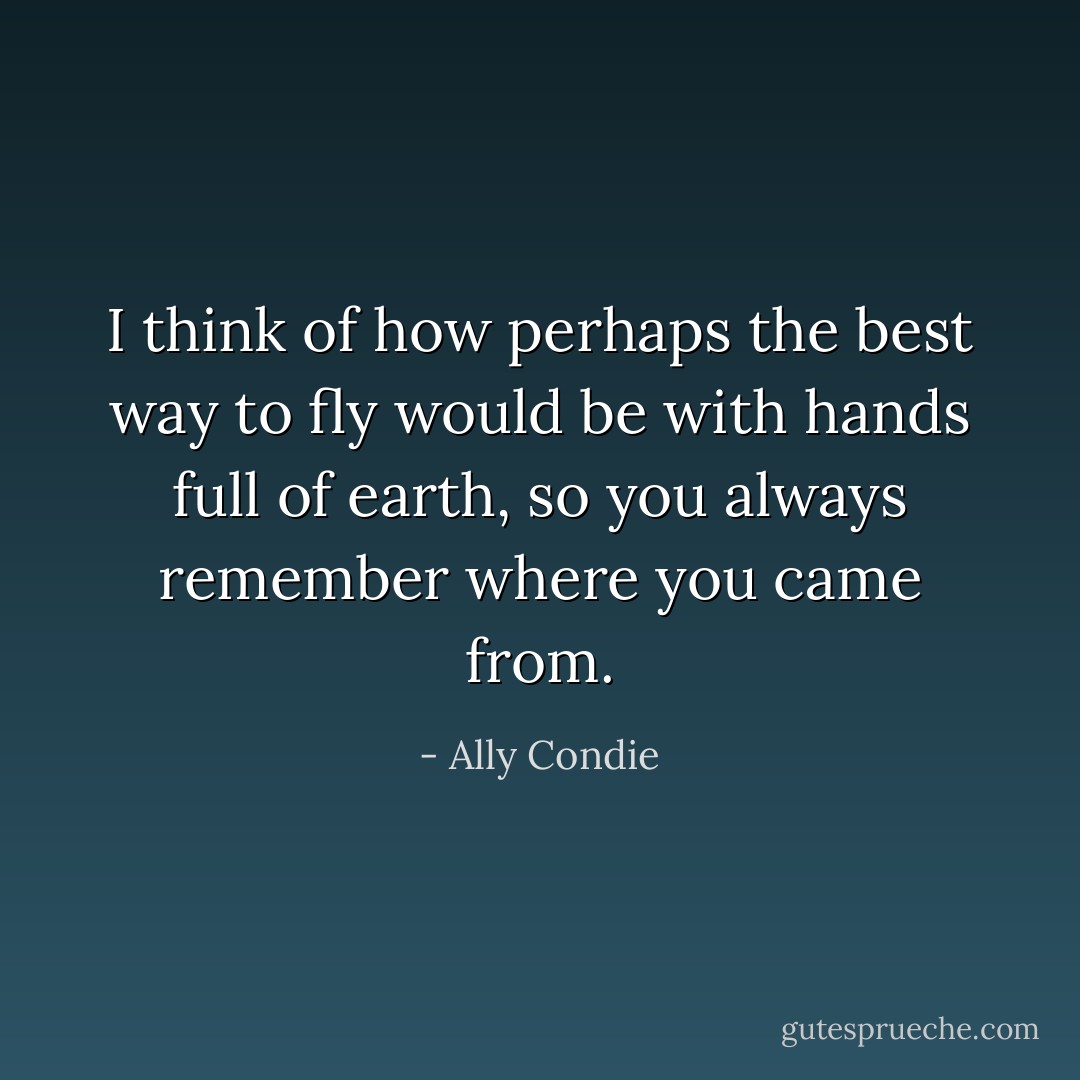 I think of how perhaps the best way to fly would be with hands full of earth, so you always remember where you came from. - Ally Condie