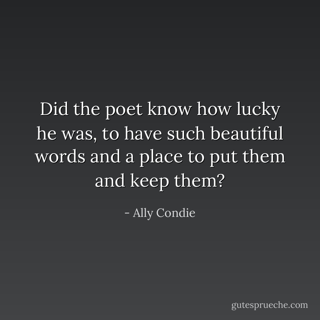 Did the poet know how lucky he was, to have such beautiful words and a place to put them and keep them? - Ally Condie