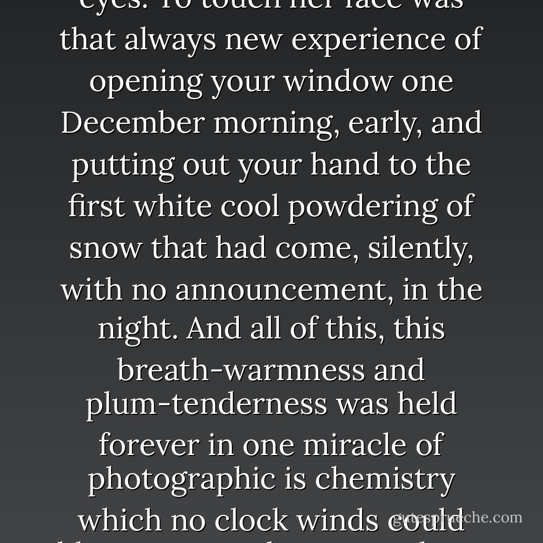 It was the face of spring, it was the face of summer, it was the warmness of clover breath. Pomegranate glowed in her lips, and the noon sky in her eyes. To touch her face was that always new experience of opening your window one December morning, early, and putting out your hand to the first white cool powdering of snow that had come, silently, with no announcement, in the night. And all of this, this breath-warmness and plum-tenderness was held forever in one miracle of photographic is chemistry which no clock winds could blow upon to change one hour or one second; this fine first cool white snow would never melt, but live a thousand summers. - Ray Bradbury