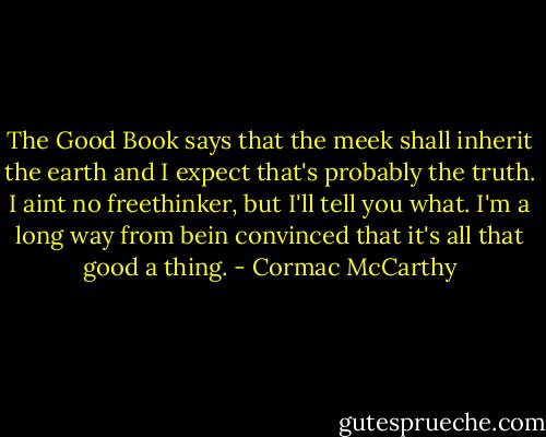 The Good Book says that the meek shall inherit the earth and I expect that's probably the truth. I aint no freethinker, but I'll tell you what. I'm a long way from bein convinced that it's all that good a thing. - Cormac McCarthy