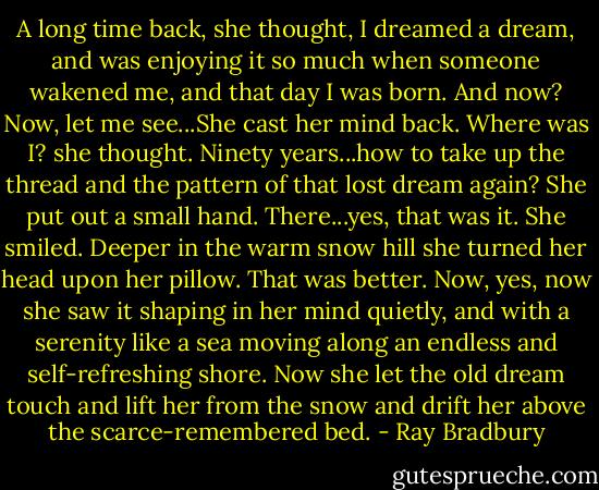 A long time back, she thought, I dreamed a dream, and was enjoying it so much when someone wakened me, and that day I was born. And now? Now, let me see...She cast her mind back. Where was I? she thought. Ninety years...how to take up the thread and the pattern of that lost dream again? She put out a small hand. There...yes, that was it. She smiled. Deeper in the warm snow hill she turned her head upon her pillow. That was better. Now, yes, now she saw it shaping in her mind quietly, and with a serenity like a sea moving along an endless and self-refreshing shore. Now she let the old dream touch and lift her from the snow and drift her above the scarce-remembered bed. - Ray Bradbury