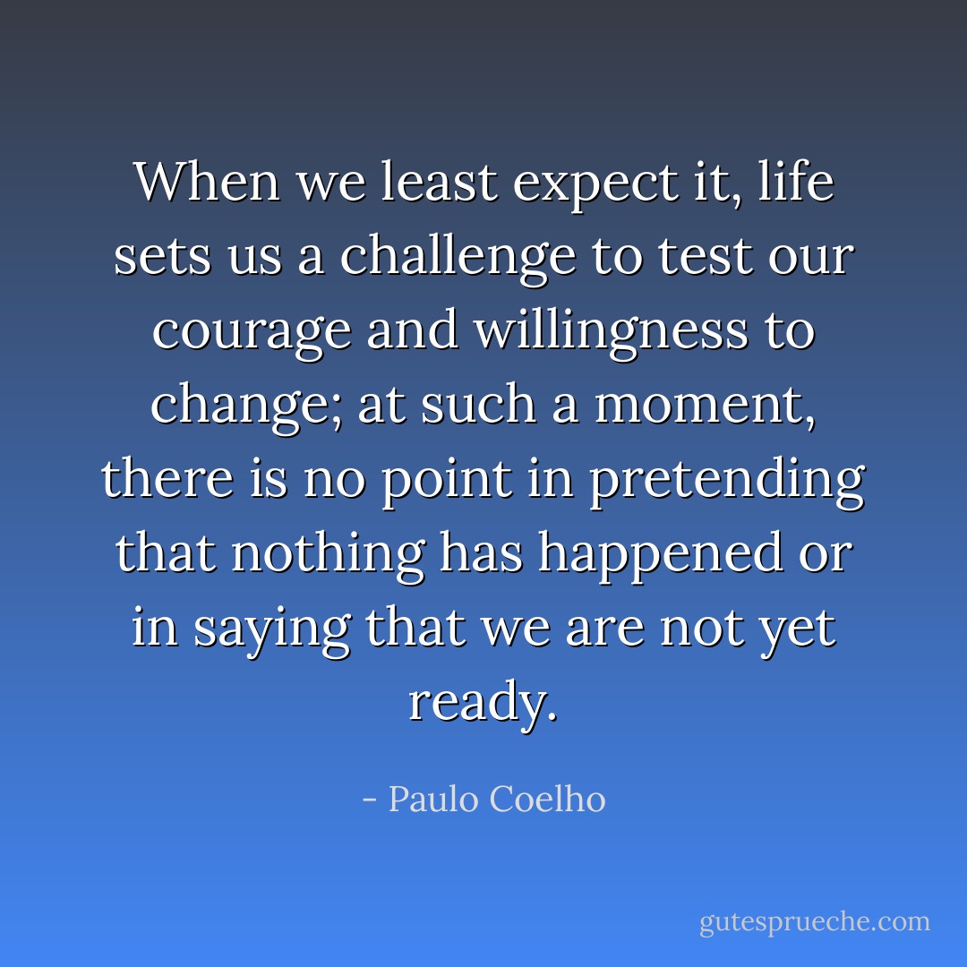 When we least expect it, life sets us a challenge to test our courage and willingness to change; at such a moment, there is no point in pretending that nothing has happened or in saying that we are not yet ready. - Paulo Coelho