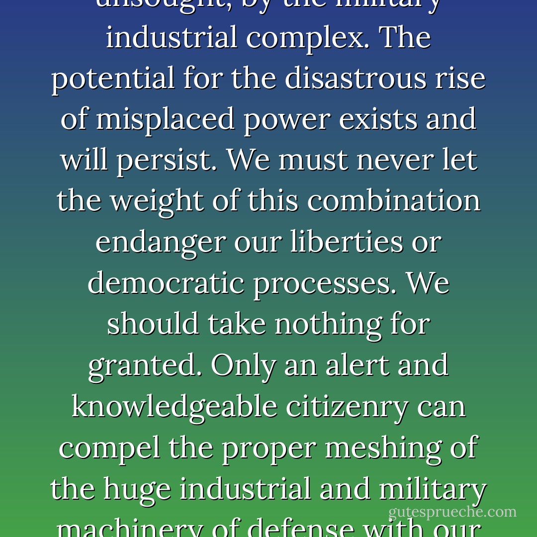 In the councils of government, we must guard against the acquisition of unwarranted influence, whether sought or unsought, by the military industrial complex. The potential for the disastrous rise of misplaced power exists and will persist. We must never let the weight of this combination endanger our liberties or democratic processes. We should take nothing for granted. Only an alert and knowledgeable citizenry can compel the proper meshing of the huge industrial and military machinery of defense with our peaceful methods and goals, so that security and liberty may prosper together. - Dwight D. Eisenhower