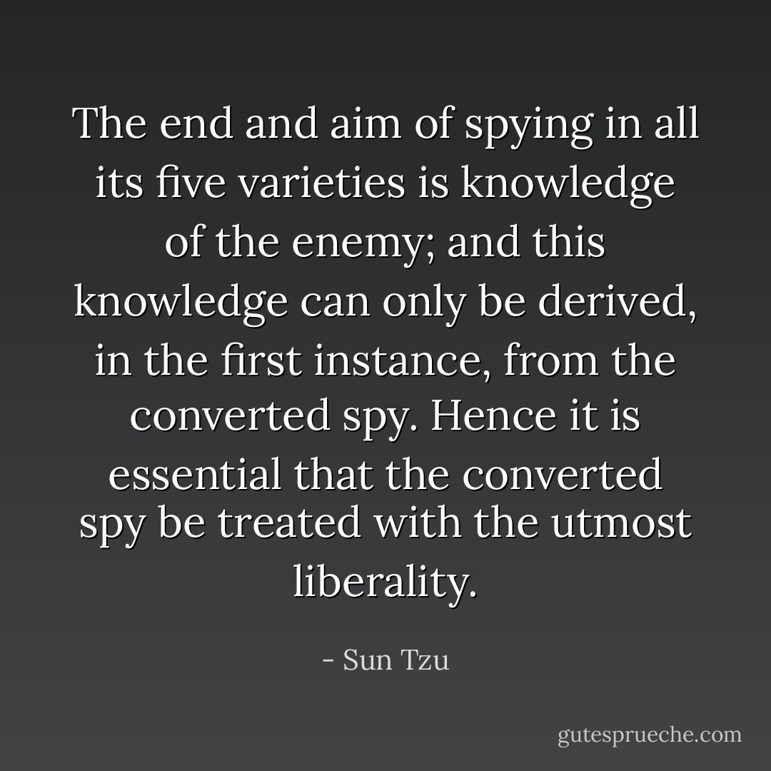 The end and aim of spying in all its five varieties is knowledge of the enemy; and this knowledge can only be derived, in the first instance, from the converted spy. Hence it is essential that the converted spy be treated with the utmost liberality. - Sun Tzu