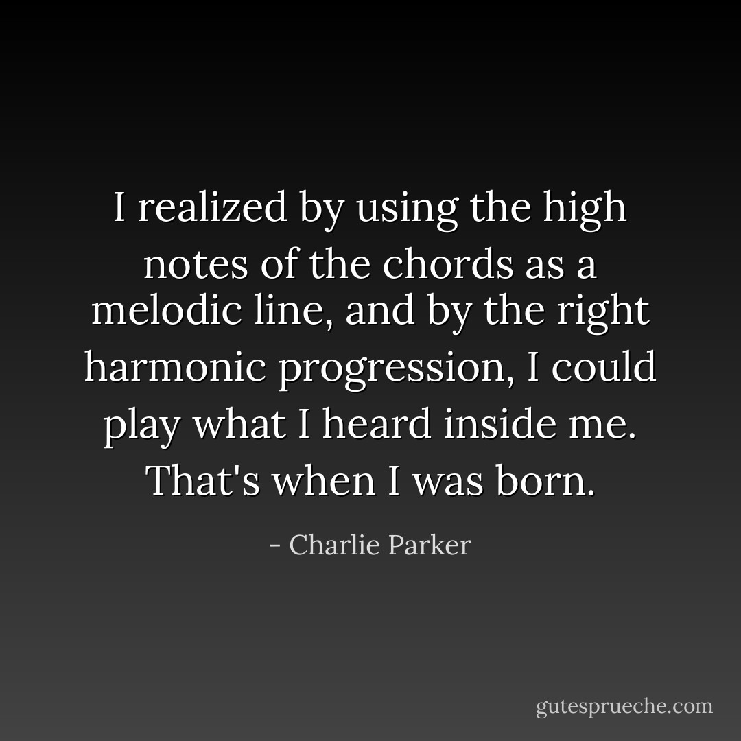 I realized by using the high notes of the chords as a melodic line, and by the right harmonic progression, I could play what I heard inside me. That's when I was born. - Charlie Parker