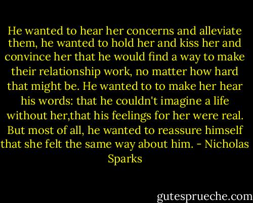 He wanted to hear her concerns and alleviate them, he wanted to hold her and kiss her and convince her that he would find a way to make their relationship work, no matter how hard that might be. He wanted to to make her hear his words: that he couldn't imagine a life without her,that his feelings for her were real. But most of all, he wanted to reassure himself that she felt the same way about him. - Nicholas Sparks