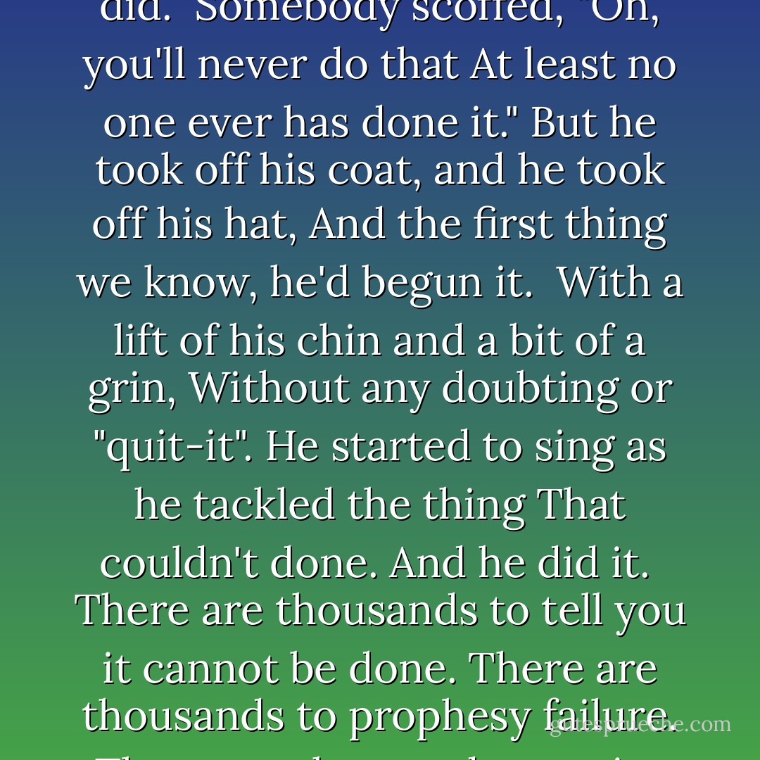 Somebody said it couldn't be done.<br />But he with a chuckle replied,<br />That maybe it couldn't, but he would be one<br />Who wouldn't say so 'till he'd tried.<br /><br />So he buckled right in with a trace of a grin<br />On his face. If he worried, he hid it.<br />He started to sing as he tackled the thing<br />That couldn't be done. And he did.<br /><br />Somebody scoffed, "Oh, you'll never do that<br />At least no one ever has done it."<br />But he took off his coat, and he took off his hat,<br />And the first thing we know, he'd begun it.<br /><br />With a lift of his chin and a bit of a grin,<br />Without any doubting or "quit-it".<br />He started to sing as he tackled the thing<br />That couldn't done. And he did it.<br /><br />There are thousands to tell you it cannot be done.<br />There are thousands to prophesy failure.<br />There are thousands to point out to you, one by one,<br />The dangers that wait to assail you<br /><br />But just buckle in, with a bit of a grin;<br />Just take off your coat and go to it.<br />Just start in to sing as yout tackle the thing<br />That cannot be done--and you'll do it! - Edgar A. Guest