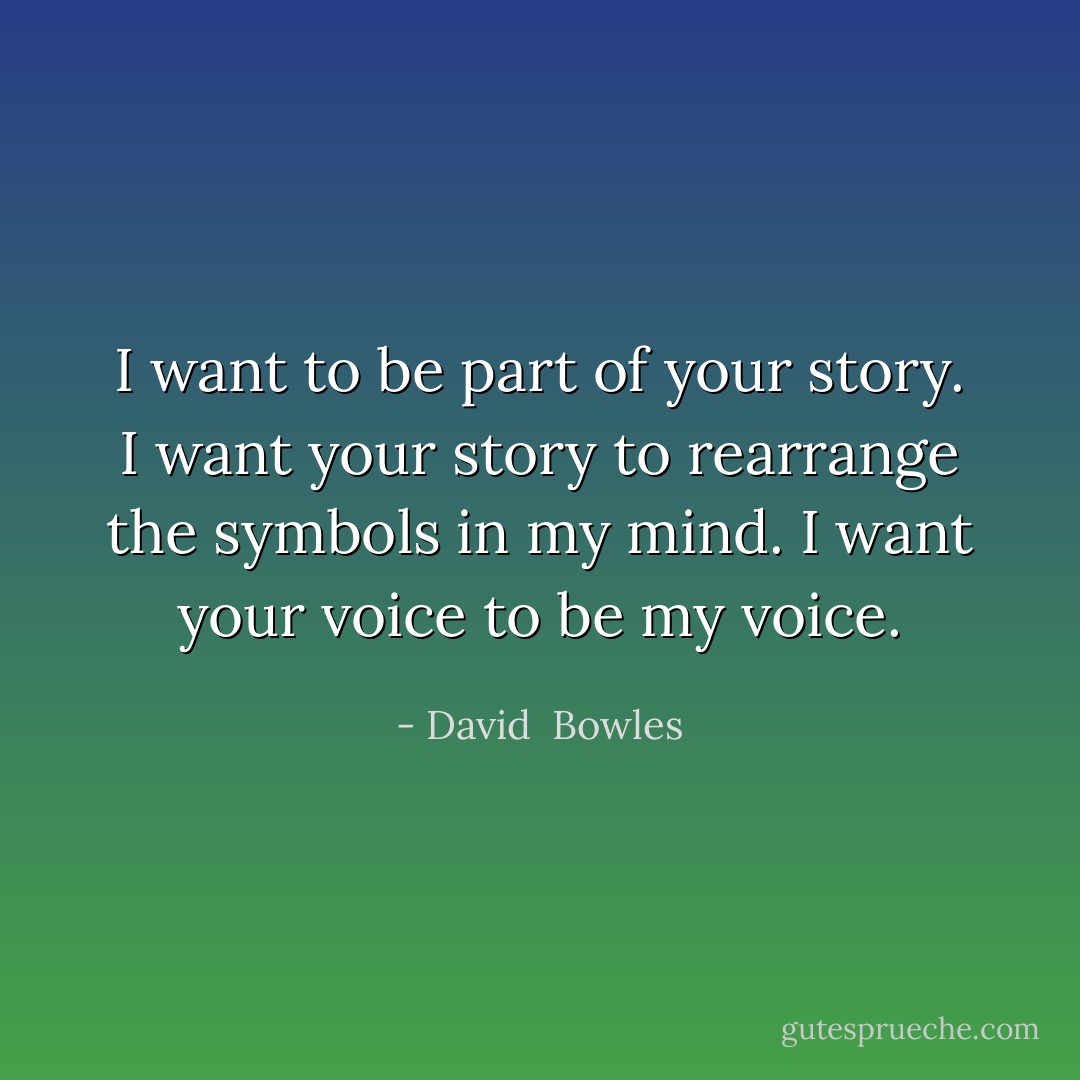 I want to be part of your story. I want your story to rearrange the symbols in my mind. I want your voice to be my voice. - David  Bowles