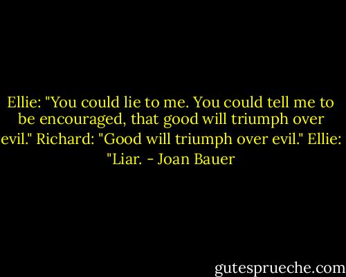Ellie: "You could lie to me. You could tell me to be encouraged, that good will triumph over evil."<br />Richard: "Good will triumph over evil."<br />Ellie: "Liar. - Joan Bauer