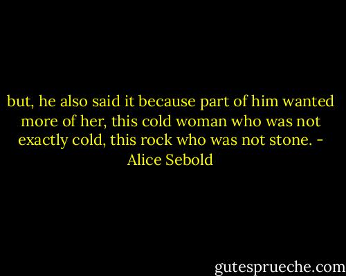 but, he also said it because part of him wanted more of her, this cold woman who was not exactly cold, this rock who was not stone. - Alice Sebold