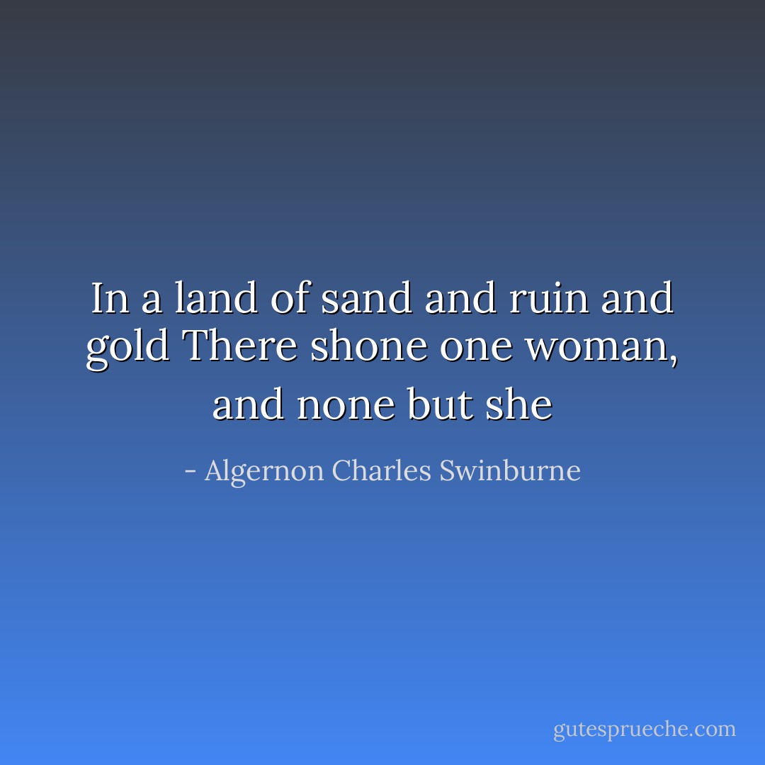 In a land of sand and ruin and gold<br />There shone one woman, and none but she - Algernon Charles Swinburne