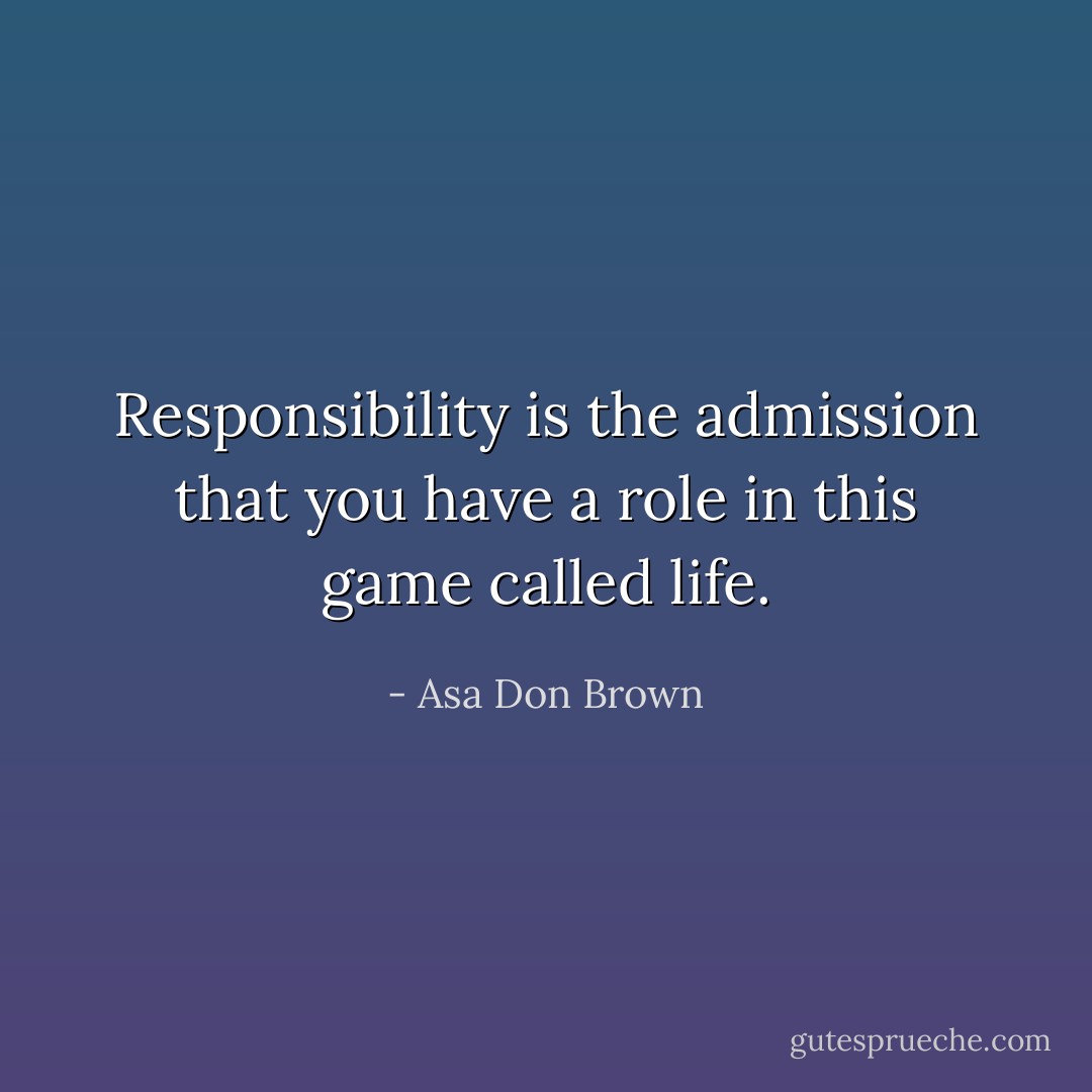 Responsibility is the admission that you have a role in this game called life. - Asa Don Brown