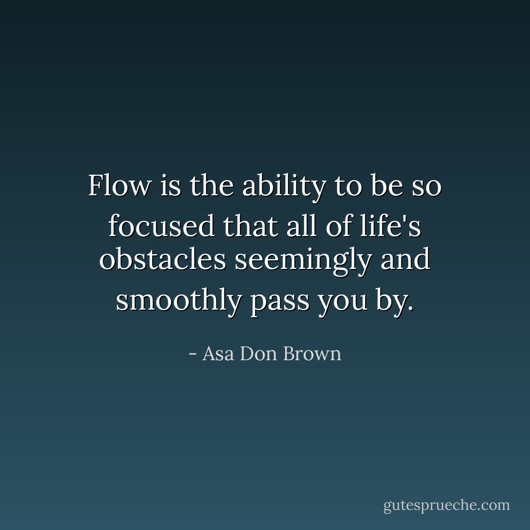 Flow is the ability to be so focused that all of life's obstacles seemingly and smoothly pass you by. - Asa Don Brown