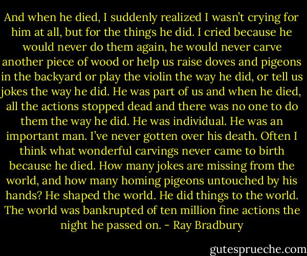And when he died, I suddenly realized I wasn’t crying for him at all, but for the things he did. I cried because he would never do them again, he would never carve another piece of wood or help us raise doves and pigeons in the backyard or play the violin the way he did, or tell us jokes the way he did. He was part of us and when he died, all the actions stopped dead and there was no one to do them the way he did. He was individual. He was an important man. I’ve never gotten over his death. Often I think what wonderful carvings never came to birth because he died. How many jokes are missing from the world, and how many homing pigeons untouched by his hands? He shaped the world. He did things to the world. The world was bankrupted of ten million fine actions the night he passed on. - Ray Bradbury