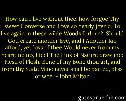 How can I live without thee, how forgoe<br />Thy sweet Converse and Love so dearly joyn'd,<br />To live again in these wilde Woods forlorn? <br />Should God create another Eve, and I<br />Another Rib afford, yet loss of thee<br />Would never from my heart; no no, I feel<br />The Link of Nature draw me: Flesh of Flesh,<br />Bone of my Bone thou art, and from thy State<br />Mine never shall be parted, bliss or woe. - John Milton