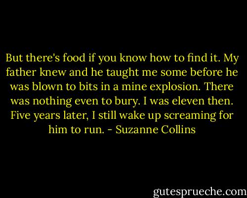 But there's food if you know how to find it. My father knew and he taught me some before he was blown to bits in a mine explosion. There was nothing even to bury. I was eleven then. Five years later, I still wake up screaming for him to run. - Suzanne Collins