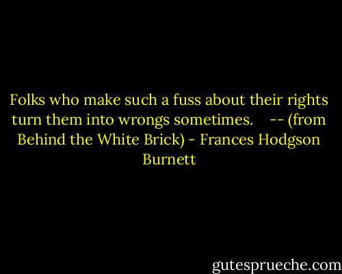 Folks who make such a fuss about their rights turn them into wrongs sometimes. <br /><br /> -- (from Behind the White Brick) - Frances Hodgson Burnett