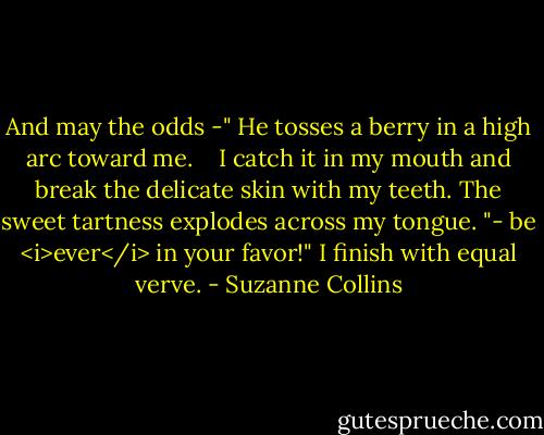 And may the odds -" He tosses a berry in a high arc toward me.<br /> <br /> I catch it in my mouth and break the delicate skin with my teeth. The sweet tartness explodes across my tongue. "- be <i>ever</i> in your favor!" I finish with equal verve. - Suzanne Collins
