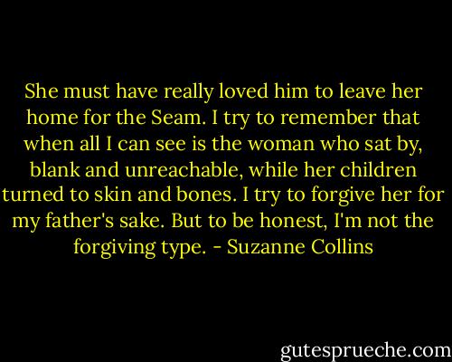 She must have really loved him to leave her home for the Seam. I try to remember that when all I can see is the woman who sat by, blank and unreachable, while her children turned to skin and bones. I try to forgive her for my father's sake. But to be honest, I'm not the forgiving type. - Suzanne Collins