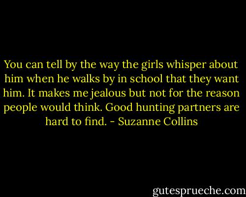 You can tell by the way the girls whisper about him when he walks by in school that they want him. It makes me jealous but not for the reason people would think. Good hunting partners are hard to find. - Suzanne Collins