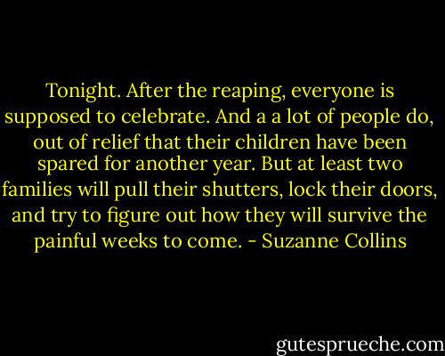 Tonight. After the reaping, everyone is supposed to celebrate. And a a lot of people do, out of relief that their children have been spared for another year. But at least two families will pull their shutters, lock their doors, and try to figure out how they will survive the painful weeks to come. - Suzanne Collins