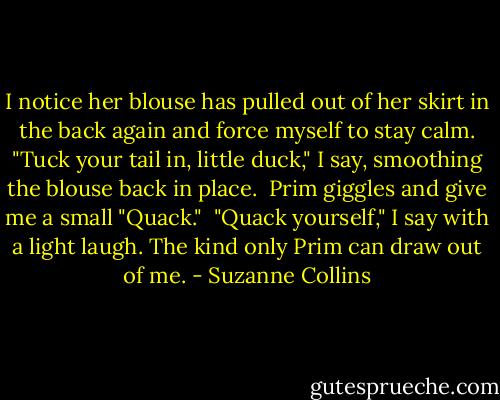 I notice her blouse has pulled out of her skirt in the back again and force myself to stay calm. "Tuck your tail in, little duck," I say, smoothing the blouse back in place.<br /><br />Prim giggles and give me a small "Quack."<br /><br />"Quack yourself," I say with a light laugh. The kind only Prim can draw out of me. - Suzanne Collins