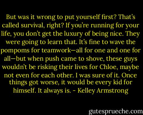 But was it wrong to put yourself first? That’s called survival, right? If you’re running for your life, you don’t get the luxury of being nice. They were going to learn that. It’s fine to wave the pompoms for teamwork—all for one and one for all—but when push came to shove, these guys wouldn’t be risking their lives for Chloe, maybe not even for each other. I was sure of it. Once things got worse, it would be every kid for himself. It always is. - Kelley Armstrong