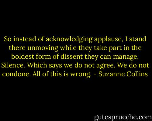 So instead of acknowledging applause, I stand there unmoving while they take part in the boldest form of dissent they can manage. Silence. Which says we do not agree. We do not condone. All of this is wrong. - Suzanne Collins