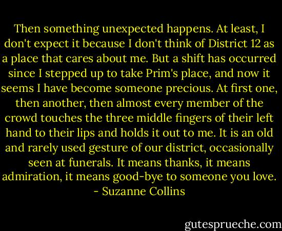 Then something unexpected happens. At least, I don't expect it because I don't think of District 12 as a place that cares about me. But a shift has occurred since I stepped up to take Prim's place, and now it seems I have become someone precious. At first one, then another, then almost every member of the crowd touches the three middle fingers of their left hand to their lips and holds it out to me. It is an old and rarely used gesture of our district, occasionally seen at funerals. It means thanks, it means admiration, it means good-bye to someone you love. - Suzanne Collins