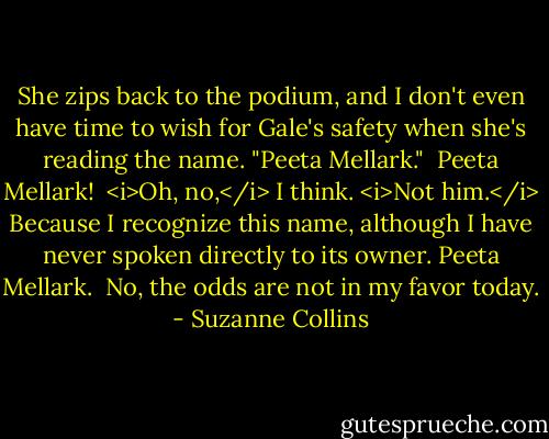 She zips back to the podium, and I don't even have time to wish for Gale's safety when she's reading the name. "Peeta Mellark."<br /><br />Peeta Mellark!<br /><br /><i>Oh, no,</i> I think. <i>Not him.</i> Because I recognize this name, although I have never spoken directly to its owner. Peeta Mellark.<br /><br />No, the odds are not in my favor today. - Suzanne Collins
