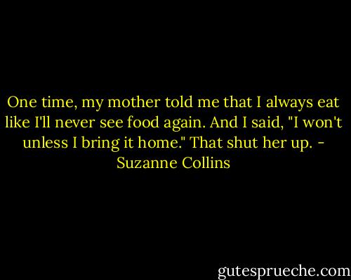 One time, my mother told me that I always eat like I'll never see food again. And I said, "I won't unless I bring it home." That shut her up. - Suzanne Collins