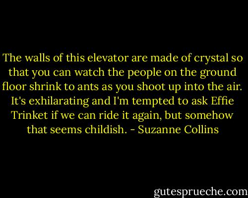The walls of this elevator are made of crystal so that you can watch the people on the ground floor shrink to ants as you shoot up into the air. It's exhilarating and I'm tempted to ask Effie Trinket if we can ride it again, but somehow that seems childish. - Suzanne Collins